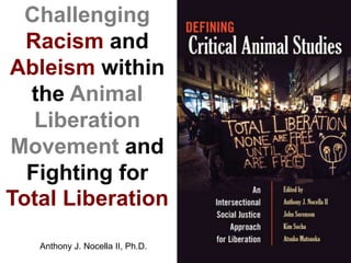 Challenging
Racism and
Ableism within
the Animal
Liberation
Movement and
Fighting for
Total Liberation
Anthony J. Nocella II, Ph.D.
 