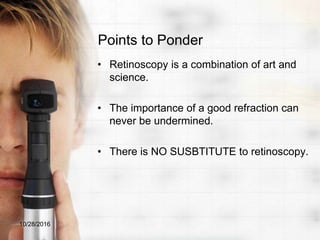 Points to Ponder
• Retinoscopy is a combination of art and
science.
• The importance of a good refraction can
never be undermined.
• There is NO SUSBTITUTE to retinoscopy.
10/28/2016
 