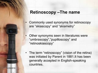 Retinoscopy –The name
• Commonly used synonyms for retinoscopy
are “skiascopy” and “skiametry”
• Other synonyms seen in literatures were
“umbrascopy”,“pupilloscopy” and
“retinoskiascopy”
• The term “retinoscopy” (vision of the retina)
was initiated by Parent in 1881.It has been
generally accepted in English-speaking
countries.
10/28/2016
 