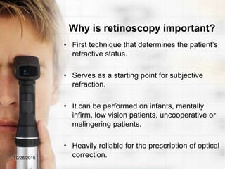 Why is retinoscopy important?
• First technique that determines the patient’s
refractive status.
• Serves as a starting point for subjective
refraction.
• It can be performed on infants, mentally
infirm, low vision patients, uncooperative or
malingering patients.
• Heavily reliable for the prescription of optical
correction.10/28/2016
 