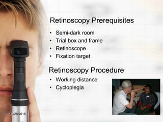 Retinoscopy Prerequisites
• Semi-dark room
• Trial box and frame
• Retinoscope
• Fixation target
• Working distance
• Cycloplegia
10/28/2016
Retinoscopy Procedure
 
