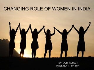 CHANGING ROLE OF WOMEN IN INDIA
BY:- AJIT KUMAR
ROLL NO. :-75148114
 