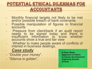 






•



Monthly financial targets not likely to be met
and/or possible breach of bank covenants.
Possible manipulation of figures in financial
accounts
Pressure from client/bank if an audit report
needs to be signed today and there is
insufficient information to know whether
accounts show a true and fair view
Whether to make people aware of conflicts of
interest in business dealings.

Case study
“Double your money”.
“Silence is golden”.

 