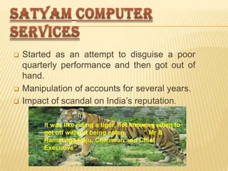 





Started as an attempt to disguise a poor
quarterly performance and then got out of
hand.
Manipulation of accounts for several years.
Impact of scandal on India’s reputation.
“

It was like riding a tiger, not knowing when to
get off without being eaten.
” Mr B
Ramalinga Raju, Chairman and Chief
Executive”

 