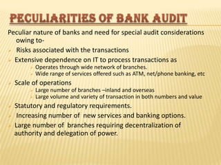Peculiar nature of banks and need for special audit considerations
owing to Risks associated with the transactions
 Extensive dependence on IT to process transactions as





Scale of operations







Operates through wide network of branches.
Wide range of services offered such as ATM, net/phone banking, etc
Large number of branches –inland and overseas
Large volume and variety of transaction in both numbers and value

Statutory and regulatory requirements.
Increasing number of new services and banking options.
Large number of branches requiring decentralization of
authority and delegation of power.

 