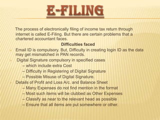 




The process of electronically filing of income tax return through
internet is called E-Filing. But there are certain problems that a
chartered accountant faces.
Difficulties faced
Email ID is compulsory. But, Difficulty in creating login ID as the data
may get mismatched in PAN records.
Digital Signature compulsory in specified cases
– which include extra Cost
– Difficulty in Registering of Digital Signature
– Possible Misuse of Digital Signature.
Details of Profit and Loss A/c. and Balance Sheet
– Many Expenses do not find mention in the format
– Most such items will be clubbed as Other Expenses
– Classify as near to the relevant head as possible
– Ensure that all items are put somewhere or other.

 