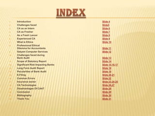 1.
2.
3.
4.
5.
6.
7.
8.

9.
10.

11.
12.
13.
14.
15.
16.
17.
18.
19.

20.
21.
22.

Introduction
Challenges faced
CA as an Intern
CA as Fresher
As a Fresh Lancer
Experienced CA
What is Ethics
Professional Ethical
Dilemma for Accountants
Satyam Computer Services
Challenges faced during
Bank Audit
Scope of Statutory Report
Significant Risk Impacting Banks
Long Form Audit Report
Pecularities of Bank Audit
E-Filing
Comman Errors
Insurance sector
CA Technologies
Disadvantages Of CAAT
Conclusion
Bibliography
Thank You

Slide 4
Slide5
Slide 6
Slide 7
Slide 8
Slide 9
Slide 10
Slide 11
Slide 12
Slide 13
Slide 14
Slide 15,16,17
Slide 18
Slide 19
Slide 20,21
Slide 22
Slide 23,24,25
Slide 26,27
Slide 28
Slide 29
Slide 30
Slide 31

 