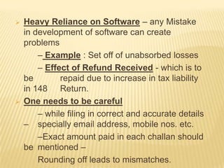 



Heavy Reliance on Software – any Mistake
in development of software can create
problems
– Example : Set off of unabsorbed losses
– Effect of Refund Received - which is to
be
repaid due to increase in tax liability
in 148 Return.
One needs to be careful
– while filing in correct and accurate details
– specially email address, mobile nos. etc.
–Exact amount paid in each challan should
be mentioned –
Rounding off leads to mismatches.

 