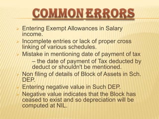 








Entering Exempt Allowances in Salary
income.
Incomplete entries or lack of proper cross
linking of various schedules.
Mistake in mentioning date of payment of tax
– the date of payment of Tax deducted by
deduct or shouldn't be mentioned.
Non filing of details of Block of Assets in Sch.
DEP.
Entering negative value in Such DEP.
Negative value indicates that the Block has
ceased to exist and so depreciation will be
computed at NIL.

 