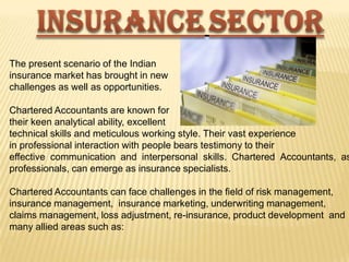 The present scenario of the Indian
insurance market has brought in new
challenges as well as opportunities.

Chartered Accountants are known for
their keen analytical ability, excellent
technical skills and meticulous working style. Their vast experience
in professional interaction with people bears testimony to their
effective communication and interpersonal skills. Chartered Accountants, as
professionals, can emerge as insurance specialists.
Chartered Accountants can face challenges in the field of risk management,
insurance management, insurance marketing, underwriting management,
claims management, loss adjustment, re-insurance, product development and
many allied areas such as:

 