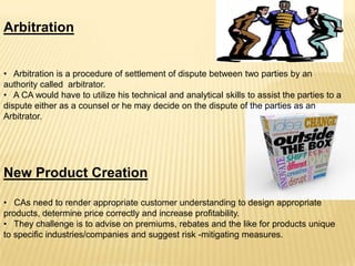 Arbitration
• Arbitration is a procedure of settlement of dispute between two parties by an
authority called arbitrator.
• A CA would have to utilize his technical and analytical skills to assist the parties to a
dispute either as a counsel or he may decide on the dispute of the parties as an
Arbitrator.

New Product Creation
• CAs need to render appropriate customer understanding to design appropriate
products, determine price correctly and increase profitability.
• They challenge is to advise on premiums, rebates and the like for products unique
to specific industries/companies and suggest risk -mitigating measures.

 