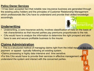 Policy Owner Services
• It has been accepted fact that notable new insurance business are generated through
the existing policy holders and the principles of Customer Relationship Management
which professionals like CAs have to understand and provide their skilled knowledge
accordingly.

Underwriting
• Underwriting, a core insurance activity, involves classification of risks on the basis of
risk characteristics so that insured parties pay premiums proportionate to the risk.
• CAs would have to analyze the information to determine the right prospect and also
have to see and secure profitable business to the insurer.

Claims Administration
• This is a structured method of managing claims right from the initial report to the final
payment or appeal - typically following an existing system.
•Claims processing is highly data intensive and time sensitive.
•For this CAs would have to provide their services in effective management and
understand the system and interact with the concerned parties.

 