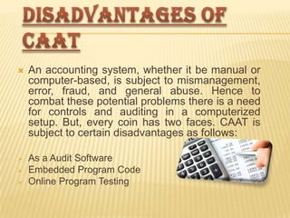 

An accounting system, whether it be manual or
computer-based, is subject to mismanagement,
error, fraud, and general abuse. Hence to
combat these potential problems there is a need
for controls and auditing in a computerized
setup. But, every coin has two faces. CAAT is
subject to certain disadvantages as follows:



As a Audit Software
Embedded Program Code
Online Program Testing




 