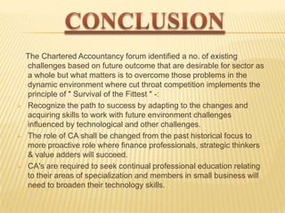 





The Chartered Accountancy forum identified a no. of existing
challenges based on future outcome that are desirable for sector as
a whole but what matters is to overcome those problems in the
dynamic environment where cut throat competition implements the
principle of " Survival of the Fittest " -:
Recognize the path to success by adapting to the changes and
acquiring skills to work with future environment challenges
influenced by technological and other challenges.
The role of CA shall be changed from the past historical focus to
more proactive role where finance professionals, strategic thinkers
& value adders will succeed.
CA's are required to seek continual professional education relating
to their areas of specialization and members in small business will
need to broaden their technology skills.

 