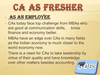 






As an Employee
CAs today face top challenge from MBAs who
are good at communication skills, know
finance and economy better.
MBAs have an edge over CAs in many fields
as the Indian economy is much closer to the
world economy now.
There is a need for CAs to take leadership by
virtue of their quality and have knowledge
over other matters besides accounting.

 