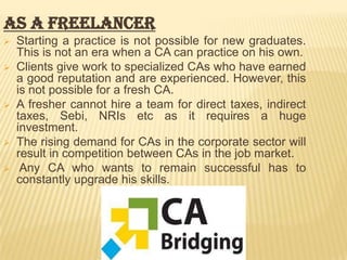 As a freelancer








Starting a practice is not possible for new graduates.
This is not an era when a CA can practice on his own.
Clients give work to specialized CAs who have earned
a good reputation and are experienced. However, this
is not possible for a fresh CA.
A fresher cannot hire a team for direct taxes, indirect
taxes, Sebi, NRIs etc as it requires a huge
investment.
The rising demand for CAs in the corporate sector will
result in competition between CAs in the job market.
Any CA who wants to remain successful has to
constantly upgrade his skills.

 