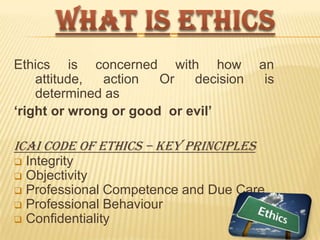 Ethics is concerned with how
attitude,
action
Or
decision
determined as
„right or wrong or good or evil‟

an
is

ICAI Code of Ethics – key principles
Integrity
 Objectivity
 Professional Competence and Due Care
 Professional Behaviour
 Confidentiality


 