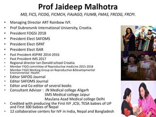 Prof Jaideep Malhotra
MD, FICS, FICOG, FICMCH, FIAJAGO, FIUMB, FMAS, FRCOG, FRCPI.
• Managing Director ART Rainbow IVF.
• Prof Dubronvnik International University, Croatia.
• President FOGSI 2018
• President Elect SAFOMS
• President Elect ISPAT
• President Elect ISAR
• Past President ASPIRE 2014-2016
• Past President IMS 2017
• Regional director Ian Donald school Croatia
• Member FIGO committee of Reproductive medicine 2015-2018
• Member FIGO Working Group on Reproductive &Developmental
Environmental Health
• Editor SAFOG Journal
• Editor SAFOMS Journal
• Editor and Co editor of several books
• Consultant Advisor : JN Medical college Aligarh
SMS Medical college Jaipur
Maulana Azad Medical college Delhi
• Credited with producing the First IVF ,ICSI, TESA babies of UP
and First 300 babies of Nepal
• 12 collaborative centers for IVF in India, Nepal and Bangladesh
 