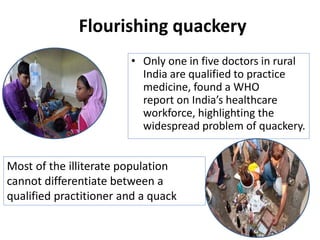 Flourishing quackery
• Only one in five doctors in rural
India are qualified to practice
medicine, found a WHO
report on India’s healthcare
workforce, highlighting the
widespread problem of quackery.
Most of the illiterate population
cannot differentiate between a
qualified practitioner and a quack
 