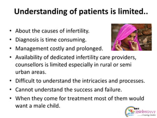 Understanding of patients is limited..
• About the causes of infertility.
• Diagnosis is time consuming.
• Management costly and prolonged.
• Availability of dedicated infertility care providers,
counsellors is limited especially in rural or semi
urban areas.
• Difficult to understand the intricacies and processes.
• Cannot understand the success and failure.
• When they come for treatment most of them would
want a male child.
 