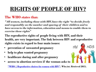 RIGHTS OF PEOPLE OF HIV?
The WHO states that:
"All women, including those with HIV, have the right “to decide freely
and responsibly on the number and spacing of their children and to
have access to the information, education and means to enable them to
exercise these rights”
The reproductive rights of people living with HIV, and their
health, are very important. The link between HIV and reproductive
rights exists in regard to four main issues:
• prevention of unwanted pregnancy
• help to plan wanted pregnancy
• healthcare during and after pregnancy
• access to abortion services if the woman asks to
"WHO | Reproductive choices for women with HIV". Who.int. Retrieved 2015.
 