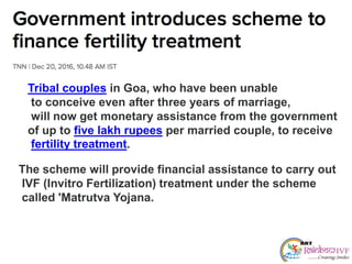 Tribal couples in Goa, who have been unable
to conceive even after three years of marriage,
will now get monetary assistance from the government
of up to five lakh rupees per married couple, to receive
fertility treatment.
The scheme will provide financial assistance to carry out
IVF (Invitro Fertilization) treatment under the scheme
called 'Matrutva Yojana.
 