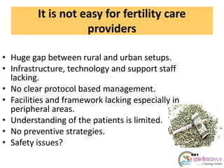 It is not easy for fertility care
providers
• Huge gap between rural and urban setups.
• Infrastructure, technology and support staff
lacking.
• No clear protocol based management.
• Facilities and framework lacking especially in
peripheral areas.
• Understanding of the patients is limited.
• No preventive strategies.
• Safety issues?
 