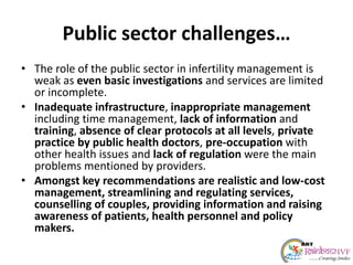 Public sector challenges…
• The role of the public sector in infertility management is
weak as even basic investigations and services are limited
or incomplete.
• Inadequate infrastructure, inappropriate management
including time management, lack of information and
training, absence of clear protocols at all levels, private
practice by public health doctors, pre-occupation with
other health issues and lack of regulation were the main
problems mentioned by providers.
• Amongst key recommendations are realistic and low-cost
management, streamlining and regulating services,
counselling of couples, providing information and raising
awareness of patients, health personnel and policy
makers.
 
