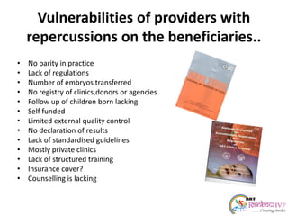 Vulnerabilities of providers with
repercussions on the beneficiaries..
• No parity in practice
• Lack of regulations
• Number of embryos transferred
• No registry of clinics,donors or agencies
• Follow up of children born lacking
• Self funded
• Limited external quality control
• No declaration of results
• Lack of standardised guidelines
• Mostly private clinics
• Lack of structured training
• Insurance cover?
• Counselling is lacking
 