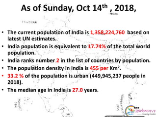 As of Sunday, Oct 14th , 2018,
• The current population of India is 1,358,224,760 based on
latest UN estimates.
• India population is equivalent to 17.74% of the total world
population.
• India ranks number 2 in the list of countries by population.
• The population density in India is 455 per Km2.
• 33.2 % of the population is urban (449,945,237 people in
2018).
• The median age in India is 27.0 years.
 
