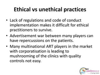 Ethical vs unethical practices
• Lack of regulations and code of conduct
implementation makes it difficult for ethical
practitioners to survive.
• Advertisement war between many players can
have repercussions on the patients.
• Many multinational ART players in the market
with corporatisation is leading to
mushrooming of the clinics with quality
controls not easy.
 