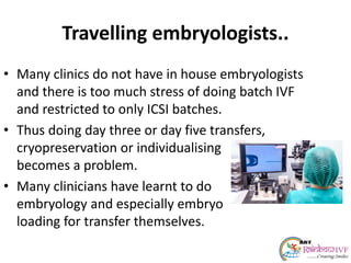 Travelling embryologists..
• Many clinics do not have in house embryologists
and there is too much stress of doing batch IVF
and restricted to only ICSI batches.
• Thus doing day three or day five transfers,
cryopreservation or individualising
becomes a problem.
• Many clinicians have learnt to do
embryology and especially embryo
loading for transfer themselves.
 