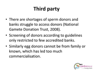 Third party
• There are shortages of sperm donors and
banks struggle to access donors (National
Gamete Donation Trust, 2008).
• Screening of donors according to guidelines
only restricted to few accredited banks.
• Similarly egg donors cannot be from family or
known, which has led too much
commercialisation.
 