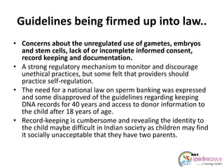 Guidelines being firmed up into law..
• Concerns about the unregulated use of gametes, embryos
and stem cells, lack of or incomplete informed consent,
record keeping and documentation.
• A strong regulatory mechanism to monitor and discourage
unethical practices, but some felt that providers should
practice self-regulation.
• The need for a national law on sperm banking was expressed
and some disapproved of the guidelines regarding keeping
DNA records for 40 years and access to donor information to
the child after 18 years of age.
• Record-keeping is cumbersome and revealing the identity to
the child maybe difficult in Indian society as children may find
it socially unacceptable that they have two parents.
 