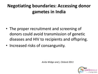 Negotiating boundaries: Accessing donor
gametes in India
• The proper recruitment and screening of
donors could avoid transmission of genetic
diseases and HIV to recipients and offspring.
• Increased risks of consangunity.
Anita Widge and j. Cleland 2011
 