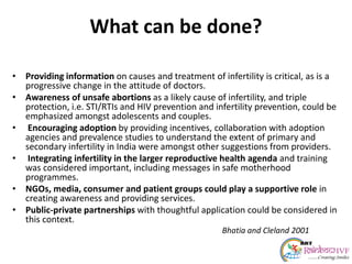 What can be done?
• Providing information on causes and treatment of infertility is critical, as is a
progressive change in the attitude of doctors.
• Awareness of unsafe abortions as a likely cause of infertility, and triple
protection, i.e. STI/RTIs and HIV prevention and infertility prevention, could be
emphasized amongst adolescents and couples.
• Encouraging adoption by providing incentives, collaboration with adoption
agencies and prevalence studies to understand the extent of primary and
secondary infertility in India were amongst other suggestions from providers.
• Integrating infertility in the larger reproductive health agenda and training
was considered important, including messages in safe motherhood
programmes.
• NGOs, media, consumer and patient groups could play a supportive role in
creating awareness and providing services.
• Public-private partnerships with thoughtful application could be considered in
this context.
Bhatia and Cleland 2001
 