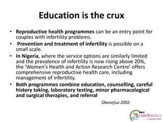 Education is the crux
• Reproductive health programmes can be an entry point for
couples with infertility problems.
• Prevention and treatment of infertility is possible on a
small scale.
• In Nigeria, where the service options are similarly limited
and the prevalence of infertility is now rising above 20%,
the ‘Women's Health and Action Research Centre’ offers
comprehensive reproductive health care, including
management of infertility.
• Both programmes combine education, counselling, careful
history taking, laboratory testing, minor pharmacological
and surgical therapies, and referral
Okonofua 2002.
 