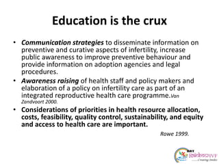 Education is the crux
• Communication strategies to disseminate information on
preventive and curative aspects of infertility, increase
public awareness to improve preventive behaviour and
provide information on adoption agencies and legal
procedures.
• Awareness raising of health staff and policy makers and
elaboration of a policy on infertility care as part of an
integrated reproductive health care programme.Van
Zandvoort 2000.
• Considerations of priorities in health resource allocation,
costs, feasibility, quality control, sustainability, and equity
and access to health care are important.
Rowe 1999.
 