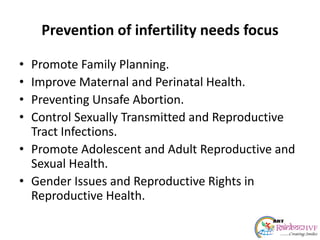 Prevention of infertility needs focus
• Promote Family Planning.
• Improve Maternal and Perinatal Health.
• Preventing Unsafe Abortion.
• Control Sexually Transmitted and Reproductive
Tract Infections.
• Promote Adolescent and Adult Reproductive and
Sexual Health.
• Gender Issues and Reproductive Rights in
Reproductive Health.
 