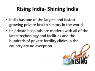 Rising India- Shining India
• India has one of the largest and fastest
growing private health sectors in the world.
• Its private hospitals are modern with all of the
latest technology and facilities and the
hundreds of private fertility clinics in the
country are no exception.
 