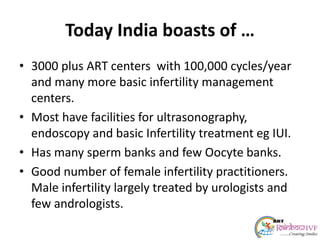 Today India boasts of …
• 3000 plus ART centers with 100,000 cycles/year
and many more basic infertility management
centers.
• Most have facilities for ultrasonography,
endoscopy and basic Infertility treatment eg IUI.
• Has many sperm banks and few Oocyte banks.
• Good number of female infertility practitioners.
Male infertility largely treated by urologists and
few andrologists.
 
