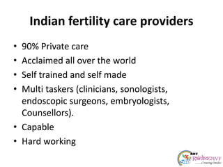 Indian fertility care providers
• 90% Private care
• Acclaimed all over the world
• Self trained and self made
• Multi taskers (clinicians, sonologists,
endoscopic surgeons, embryologists,
Counsellors).
• Capable
• Hard working
 