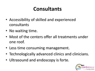 Consultants
• Accessibility of skilled and experienced
consultants
• No waiting time.
• Most of the centers offer all treatments under
one roof.
• Less time consuming management.
• Technologically advanced clinics and clinicians.
• Ultrasound and endoscopy is forte.
 