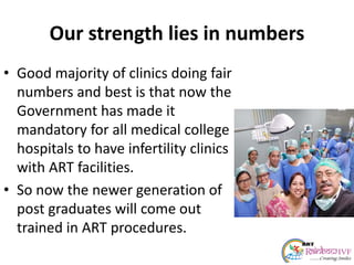 Our strength lies in numbers
• Good majority of clinics doing fair
numbers and best is that now the
Government has made it
mandatory for all medical college
hospitals to have infertility clinics
with ART facilities.
• So now the newer generation of
post graduates will come out
trained in ART procedures.
 