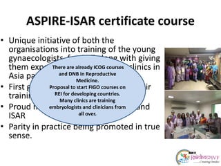 ASPIRE-ISAR certificate course
• Unique initiative of both the
organisations into training of the young
gynaecologists for ART along with giving
them exposure to various other clinics in
Asia pacific.
• First group of 5 students finished their
training and sat for the exam.
• Proud moment indeed for ASPIRE and
ISAR
• Parity in practice being promoted in true
sense.
There are already ICOG courses
and DNB in Reproductive
Medicine.
Proposal to start FIGO courses on
REI for developing countries.
Many clinics are training
embryologists and clinicians from
all over.
 