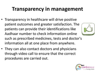 Transparency in management
• Transparency in healthcare will drive positive
patient outcomes and greater satisfaction. The
patients can provide their identifications like
Aadhaar number to check information online
such as prescribed medicines, tests and doctor's
information all at one place from anywhere.
• They can also contact doctors and physicians
through video call to ensure that the correct
procedures are carried out.
 