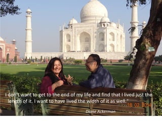 I don't want to get to the end of my life and find that I lived just the
length of it. I want to have lived the width of it as well."
Diane Ackerman
 