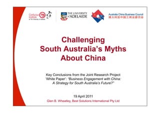 Challenging 
South Australia’s Myths 
About China 
Key Conclusions from the Joint Research Project 
‘White Paper’: “Business Engagement with China: 
A Strategy for South Australia’s Future?” 
19 April 2011 
Glen B. Wheatley, Best Solutions International Pty Ltd 
 