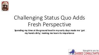 Challenging Status Quo Adds
Fresh Perspective
Spending my time at the ground level in my early days made me `get
my hands dirty,' making me learn its importance
 