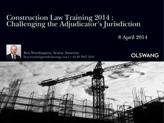 Construction Law Training 2014 :
Challenging the Adjudicator’s Jurisdiction
8 April 2014
Ben Worthington, Senior Associate
ben.worthington@olswang.com | + 44 20 7067 3541
 